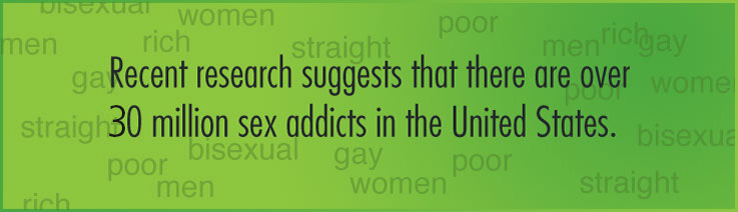 Recent research suggests that there are over 20 million sex addicts in the United States. These are men and women, straight, gay, bisexual, from all socioeconomic levels, for whom sex is no longer a pleasurable experience, but rather a consuming, voracious craving.